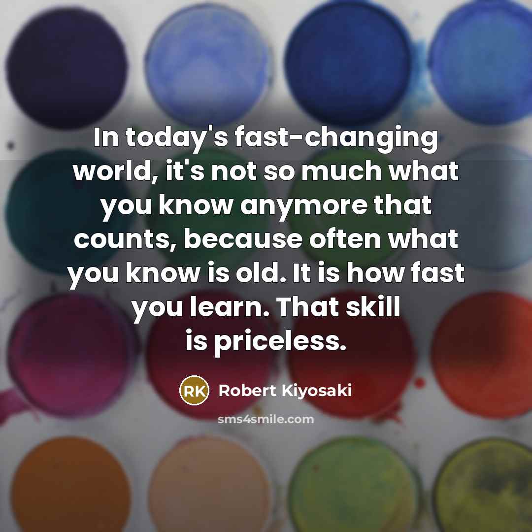 “In today's fast-changing world, it's not so much what you know anymore that counts, because often what you know is old. It is how fast you learn. That skill is priceless.” quote by Robert Kiyosaki