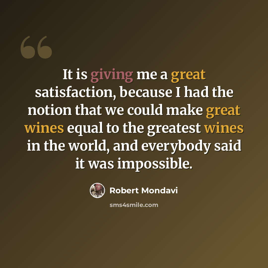 “It is giving me a great satisfaction, because I had the notion that we could make great wines equal to the greatest wines in the world, and everybody said it was impossible.” quote by Robert Mondavi