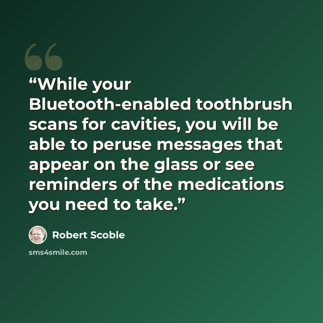 “While your Bluetooth-enabled toothbrush scans for cavities, you will be able to peruse messages that appear on the glass or see reminders of the medications you need to take.” quote by Robert Scoble