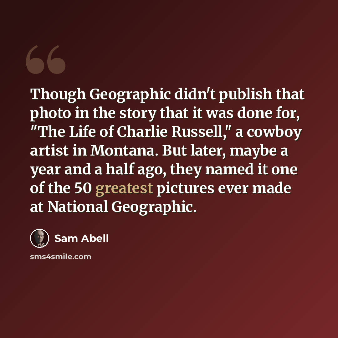 “Though Geographic didn't publish that photo in the story that it was done for, "The Life of Charlie Russell," a cowboy artist in Montana. But later, maybe a year and a half ago, they named it one of the 50 greatest pictures ever made at National Geographic.” quote by Sam Abell
