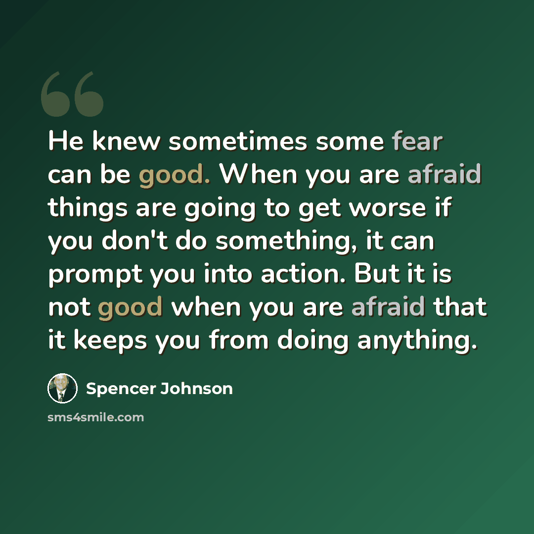 “He knew sometimes some fear can be good. When you are afraid things are going to get worse if you don't do something, it can prompt you into action. But it is not good when you are afraid that it keeps you from doing anything.” quote by Spencer Johnson