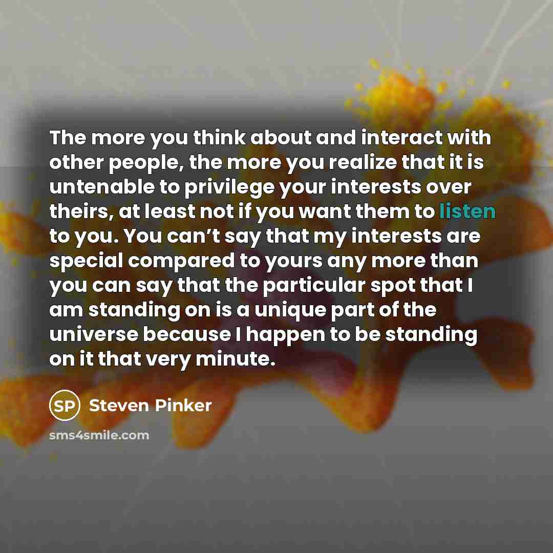 “The more you think about and interact with other people, the more you realize that it is untenable to privilege your interests over theirs, at least not if you want them to listen to you. You can’t say that my interests are special compared to yours any more than you can say that the particular…” quote by Steven Pinker