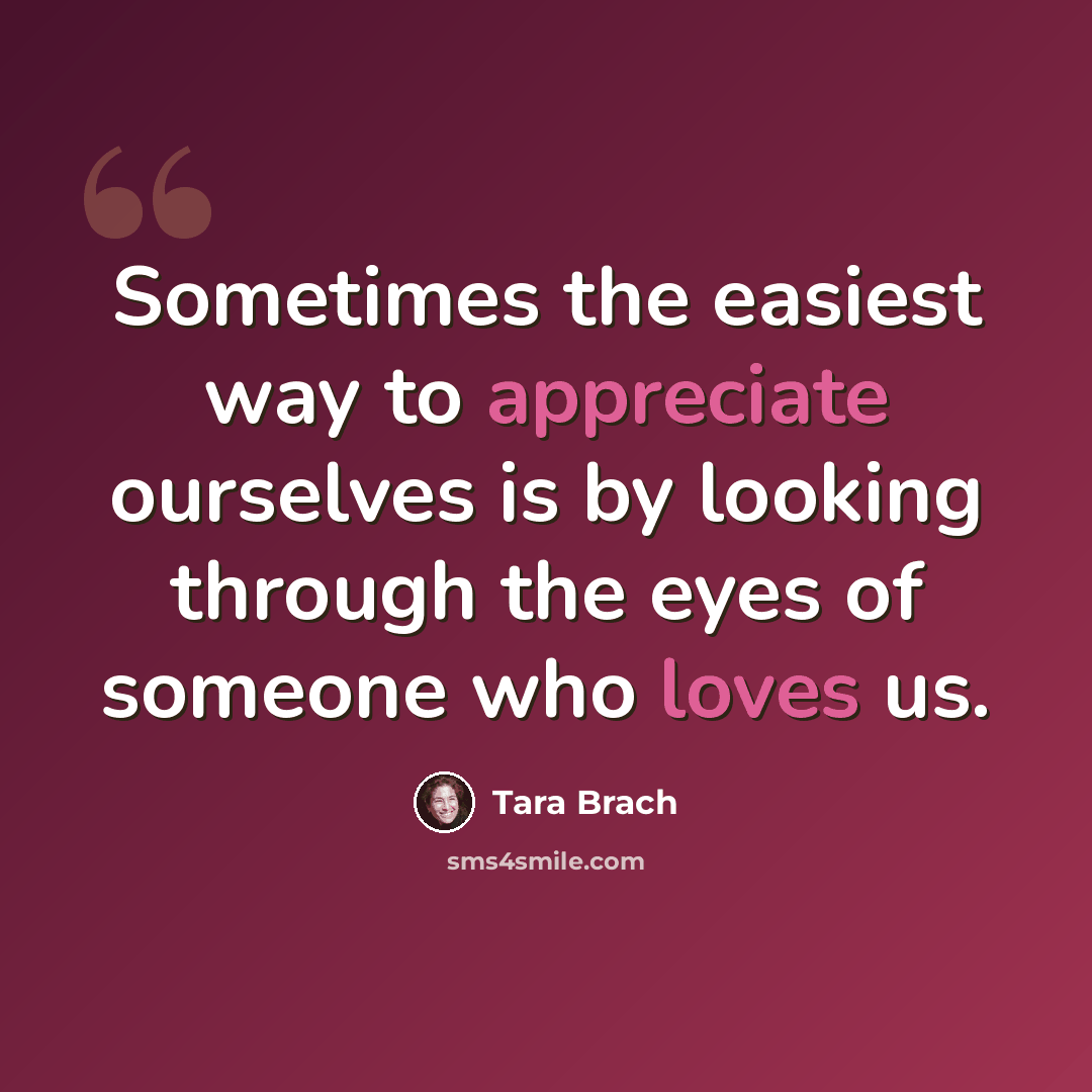 “Sometimes the easiest way to appreciate ourselves is by looking through the eyes of someone who loves us.” quote by Tara Brach