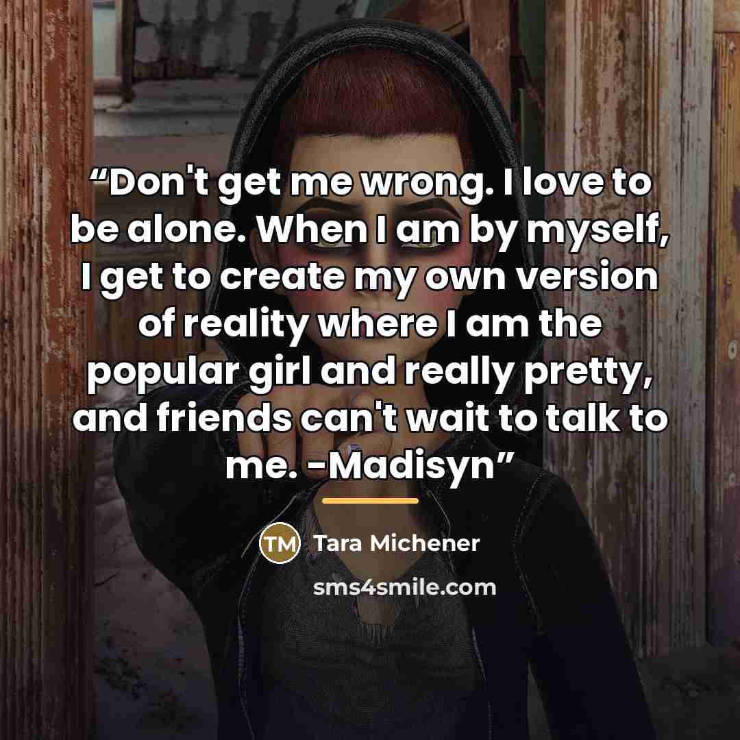 “Don't get me wrong. I love to be alone. When I am by myself, I get to create my own version of reality where I am the popular girl and really pretty, and friends can't wait to talk to me. -Madisyn” quote by Tara Michener