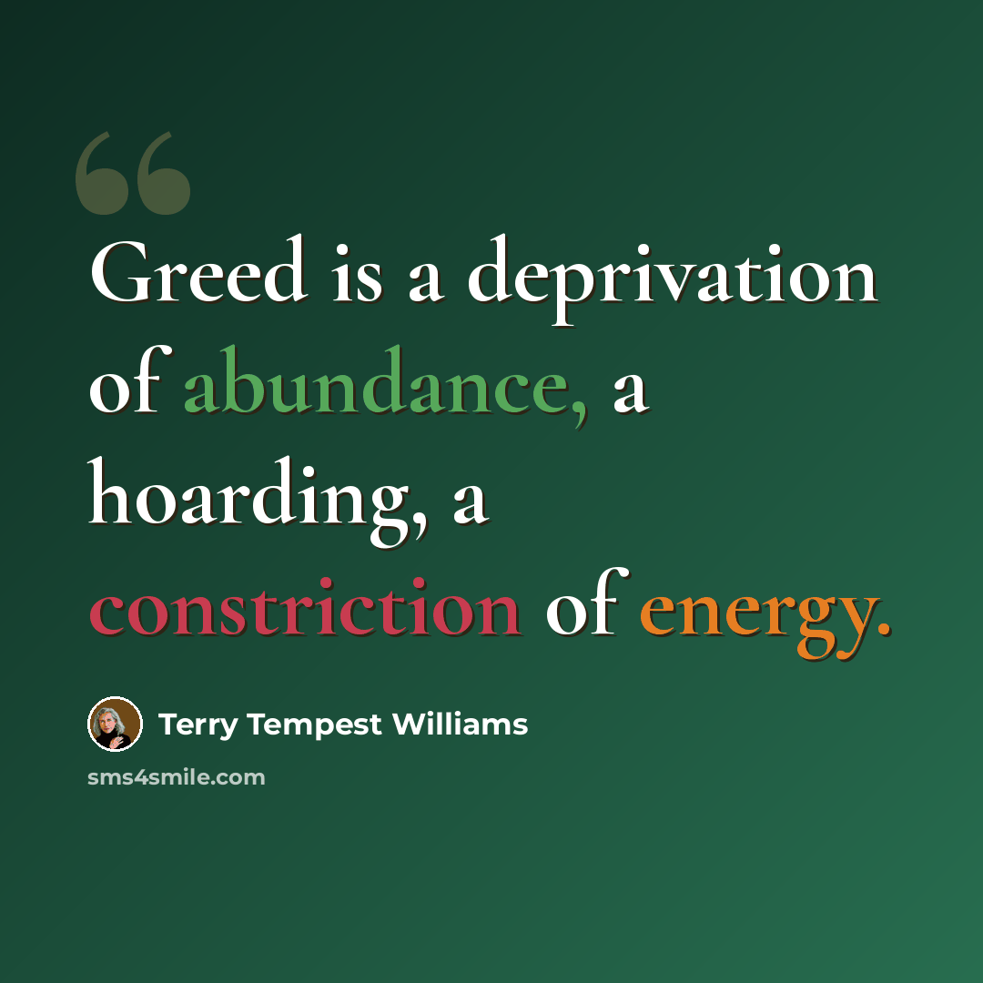 “Greed is a deprivation of abundance, a hoarding, a constriction of energy.” quote by Terry Tempest Williams