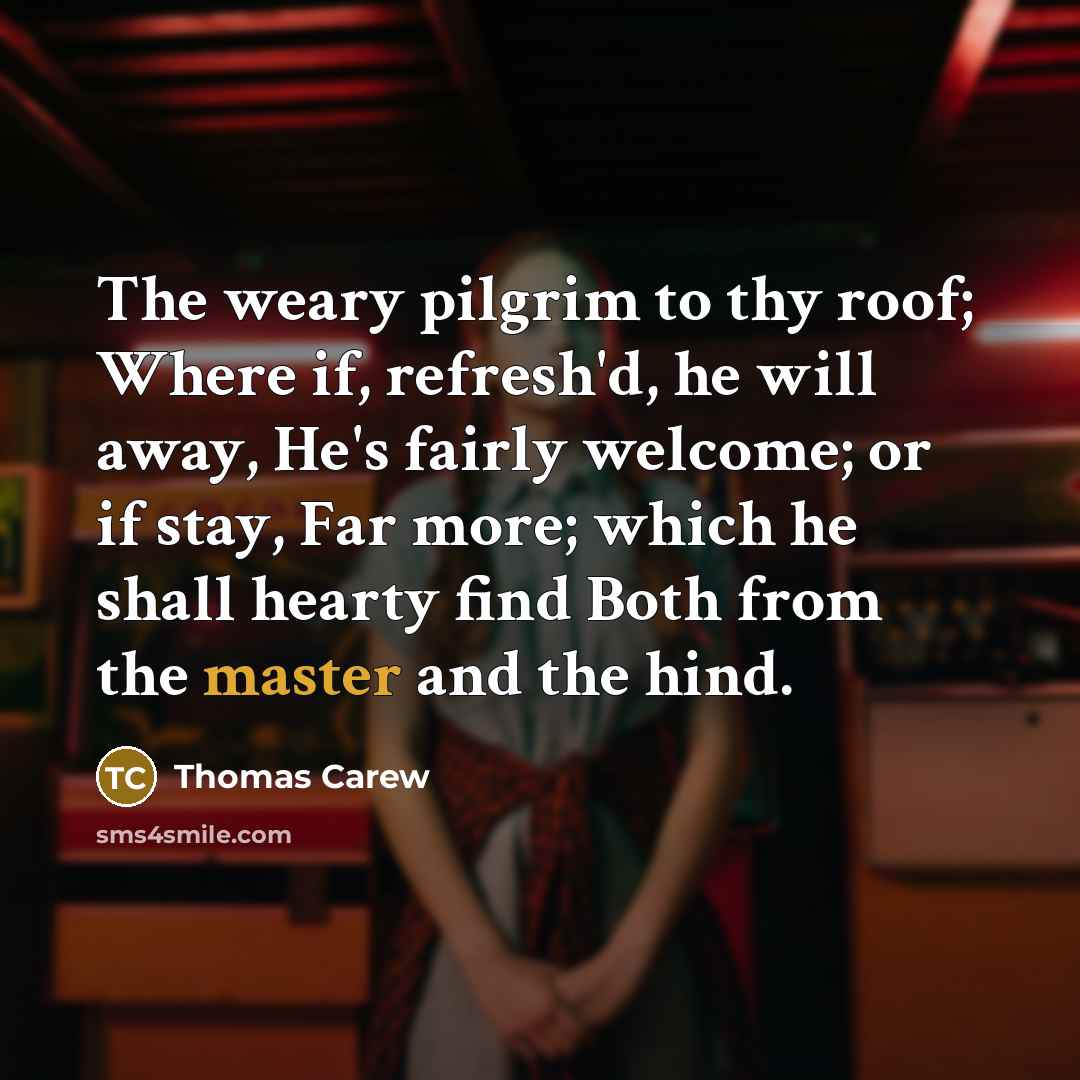 “The weary pilgrim to thy roof; Where if, refresh'd, he will away, He's fairly welcome; or if stay, Far more; which he shall hearty find Both from the master and the hind.” quote by Thomas Carew