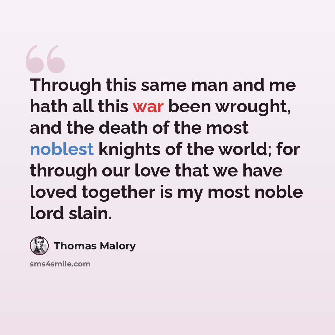 “Through this same man and me hath all this war been wrought, and the death of the most noblest knights of the world; for through our love that we have loved together is my most noble lord slain.” quote by Thomas Malory