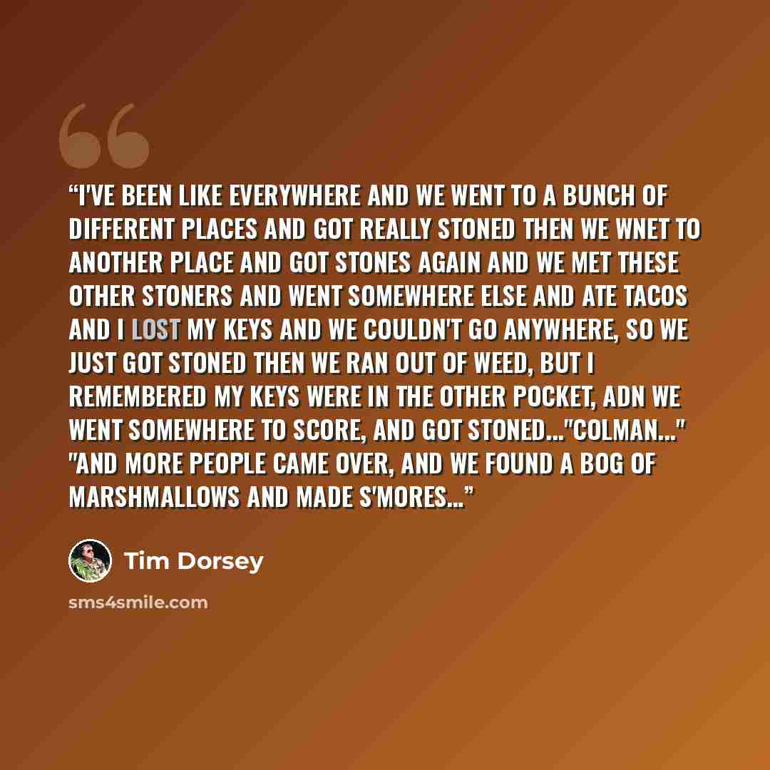 “I've been like everywhere And we went to a bunch of different places and got really stoned Then we wnet to another place and got stones again ANd we met these other stoners and went somewhere else and ate tacos ANd I lost my keys and we couldn't go anywhere, so we just got stoned Then we ran out…” quote by Tim Dorsey