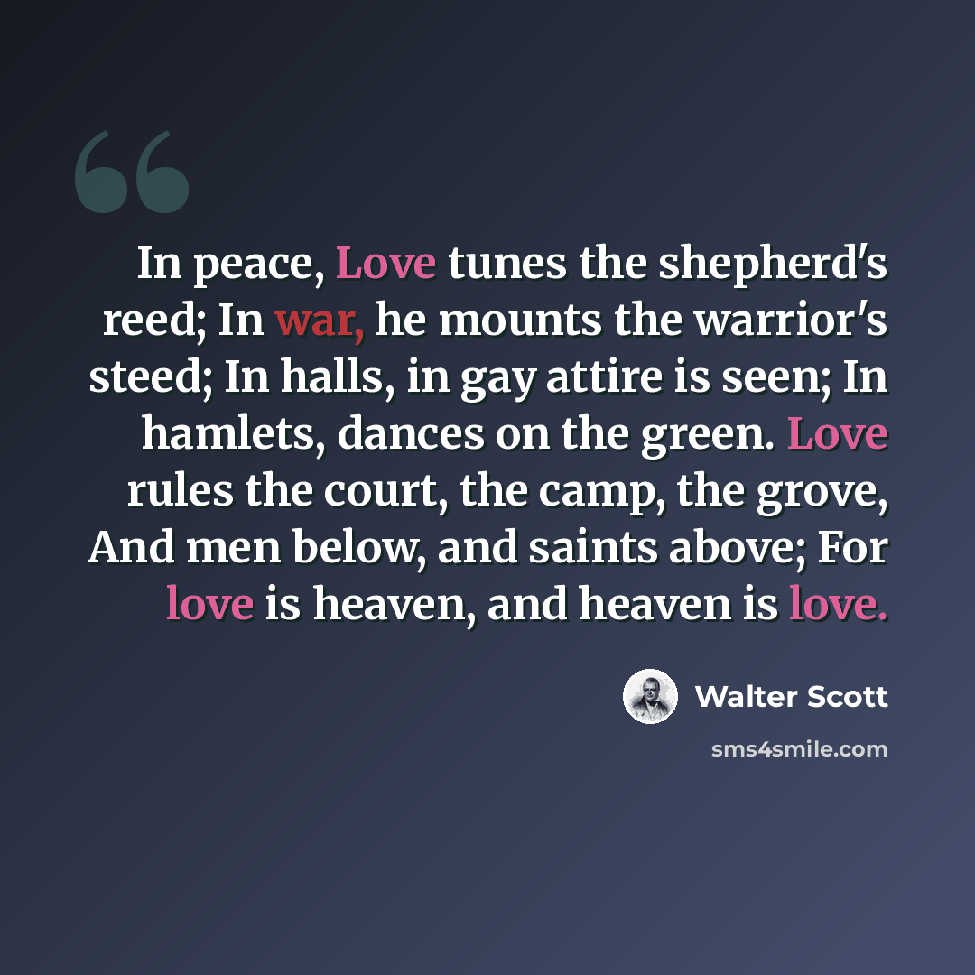 “In peace, Love tunes the shepherd's reed; In war, he mounts the warrior's steed; In halls, in gay attire is seen; In hamlets, dances on the green. Love rules the court, the camp, the grove, And men below, and saints above; For love is heaven, and heaven is love.” quote by Walter Scott