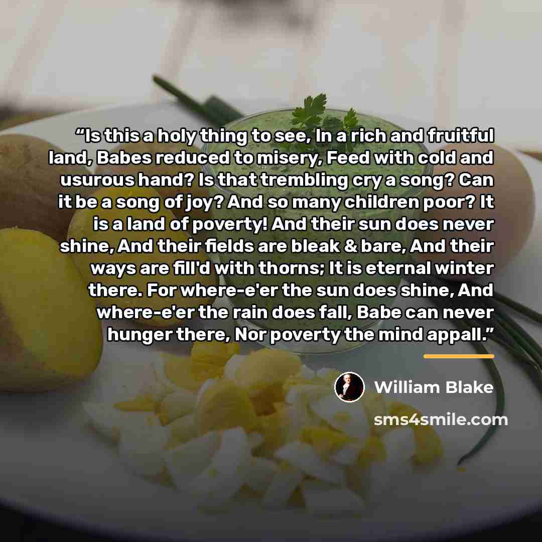 “Is this a holy thing to see, In a rich and fruitful land, Babes reduced to misery, Feed with cold and usurous hand? Is that trembling cry a song? Can it be a song of joy? And so many children poor? It is a land of poverty! And their sun does never shine, And their fields are bleak & bare, And…” quote by William Blake
