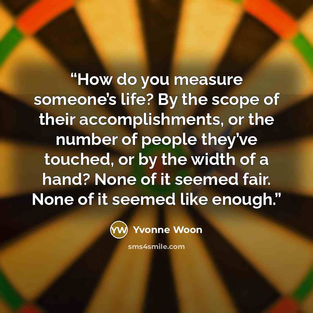 “How do you measure someone’s life? By the scope of their accomplishments, or the number of people they’ve touched, or by the width of a hand? None of it seemed fair. None of it seemed like enough.” quote by Yvonne Woon