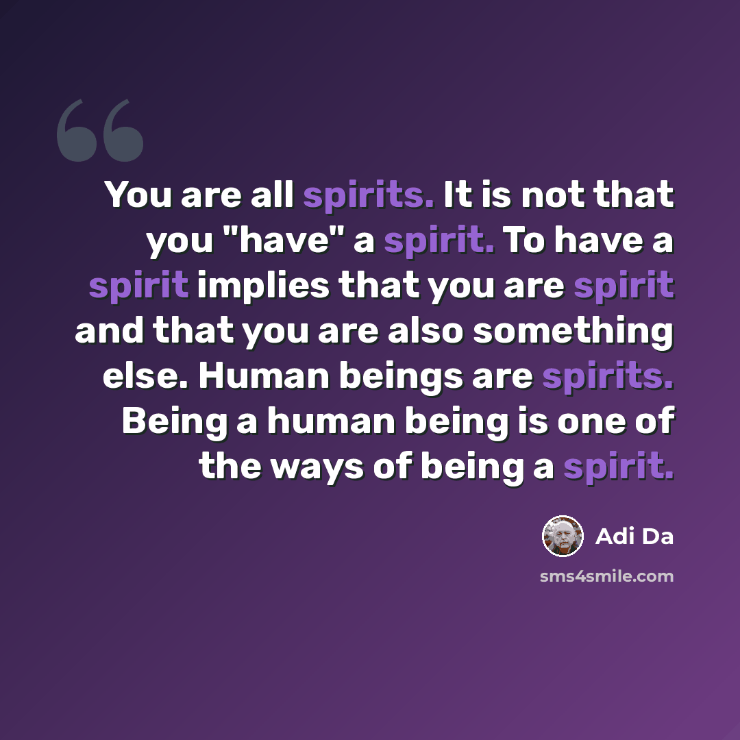 “You are all spirits. It is not that you "have" a spirit. To have a spirit implies that you are spirit and that you are also something else. Human beings are spirits. Being a human being is one of the ways of being a spirit.” quote by Adi Da