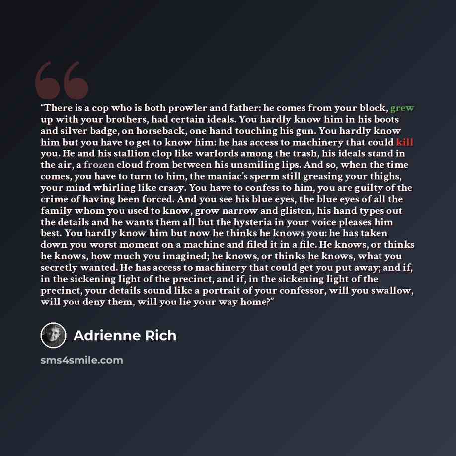 “There is a cop who is both prowler and father: he comes from your block, grew up with your brothers, had certain ideals. You hardly know him in his boots and silver badge, on horseback, one hand touching his gun. You hardly know him but you have to get to know him: he has access to machinery that…” quote by Adrienne Rich