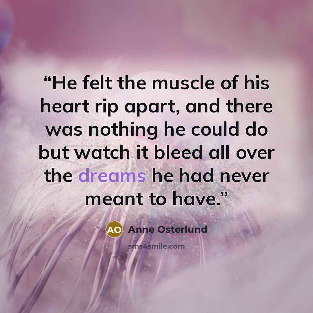 “He felt the muscle of his heart rip apart, and there was nothing he could do but watch it bleed all over the dreams he had never meant to have.” quote by Anne Osterlund