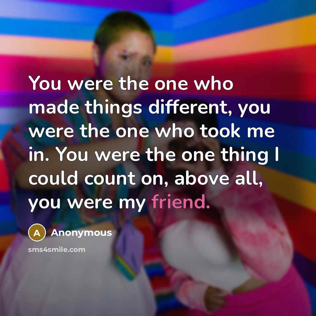 “You were the one who made things different, you were the one who took me in. You were the one thing I could count on, above all, you were my friend.” quote by Anonymous