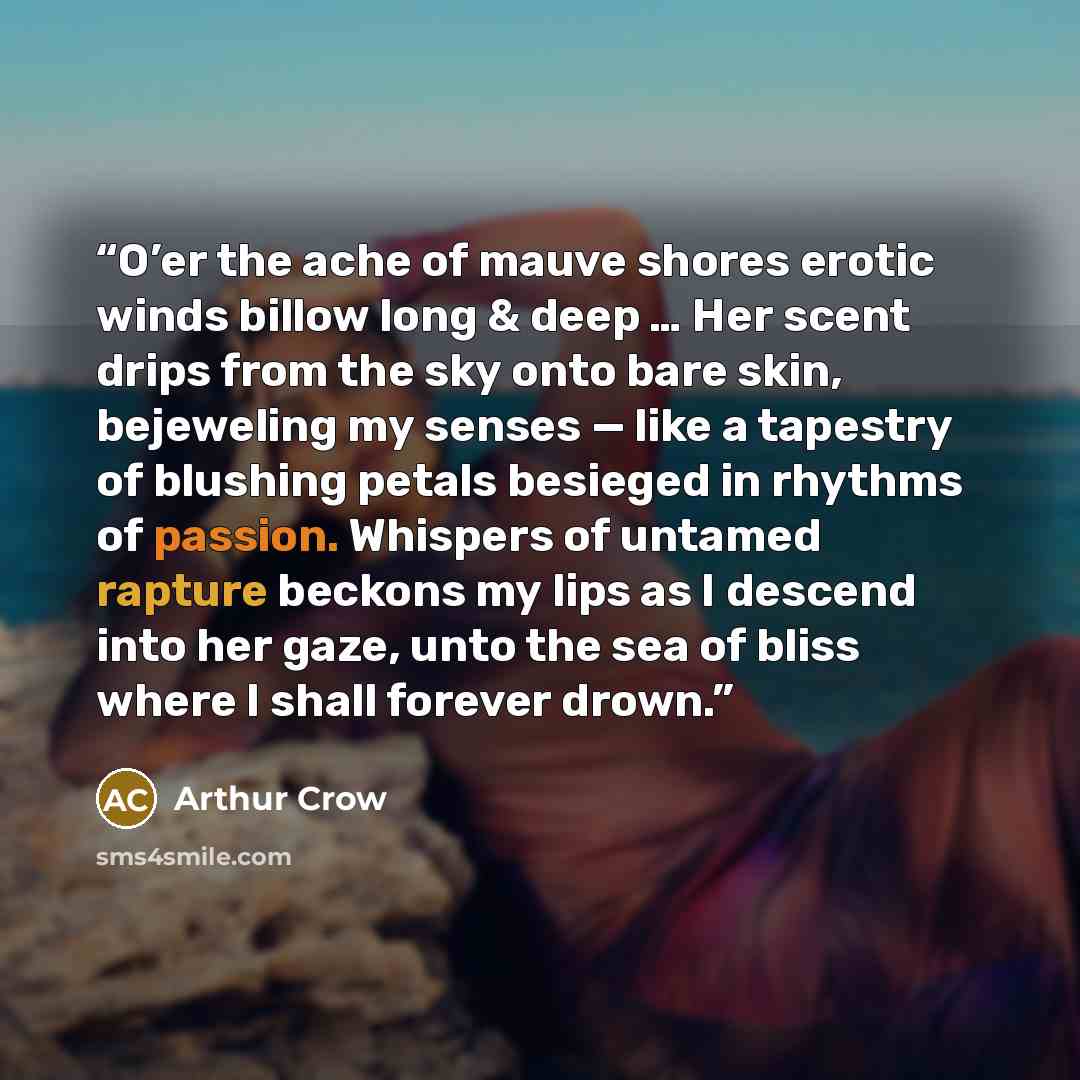 “O’er the ache of mauve shores erotic winds billow long & deep … Her scent drips from the sky onto bare skin, bejeweling my senses — like a tapestry of blushing petals besieged in rhythms of passion. Whispers of untamed rapture beckons my lips as I descend into her gaze, unto the sea of bliss where…” quote by Arthur Crow