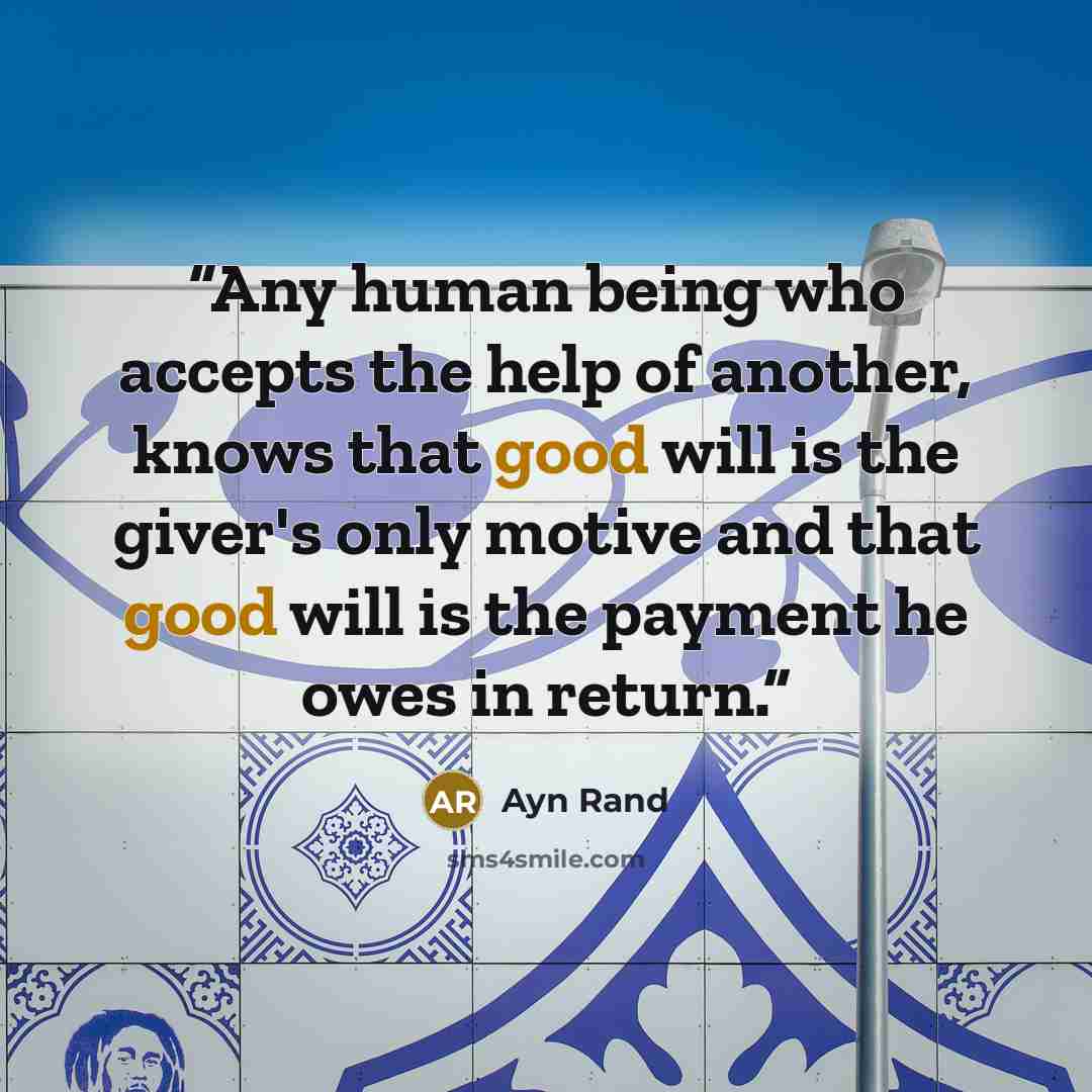 “Any human being who accepts the help of another, knows that good will is the giver's only motive and that good will is the payment he owes in return.” quote by Ayn Rand
