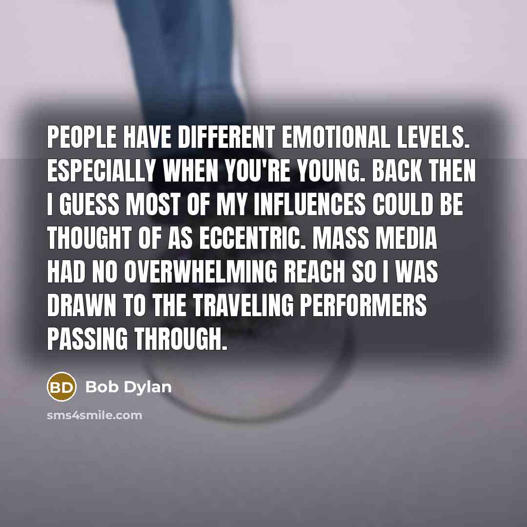 “People have different emotional levels. Especially when you're young. Back then I guess most of my influences could be thought of as eccentric. Mass media had no overwhelming reach so I was drawn to the traveling performers passing through.” quote by Bob Dylan