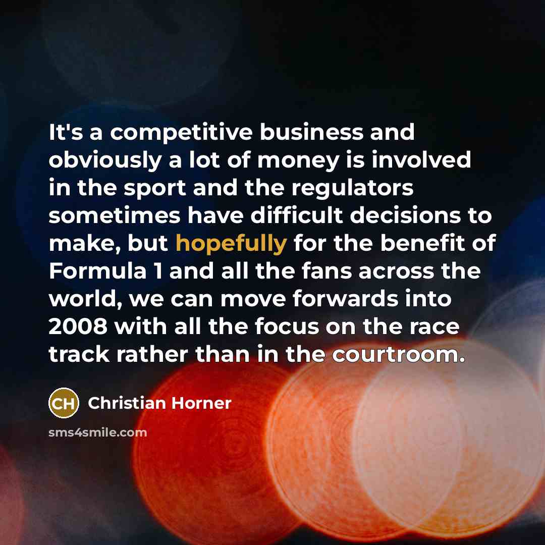 “It's a competitive business and obviously a lot of money is involved in the sport and the regulators sometimes have difficult decisions to make, but hopefully for the benefit of Formula 1 and all the fans across the world, we can move forwards into 2008 with all the focus on the race track rather…” quote by Christian Horner
