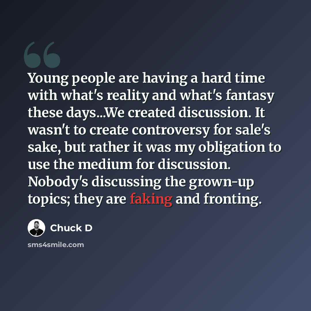 “Young people are having a hard time with what's reality and what's fantasy these days...We created discussion. It wasn't to create controversy for sale's sake, but rather it was my obligation to use the medium for discussion. Nobody's discussing the grown-up topics; they are faking and fronting.” quote by Chuck D