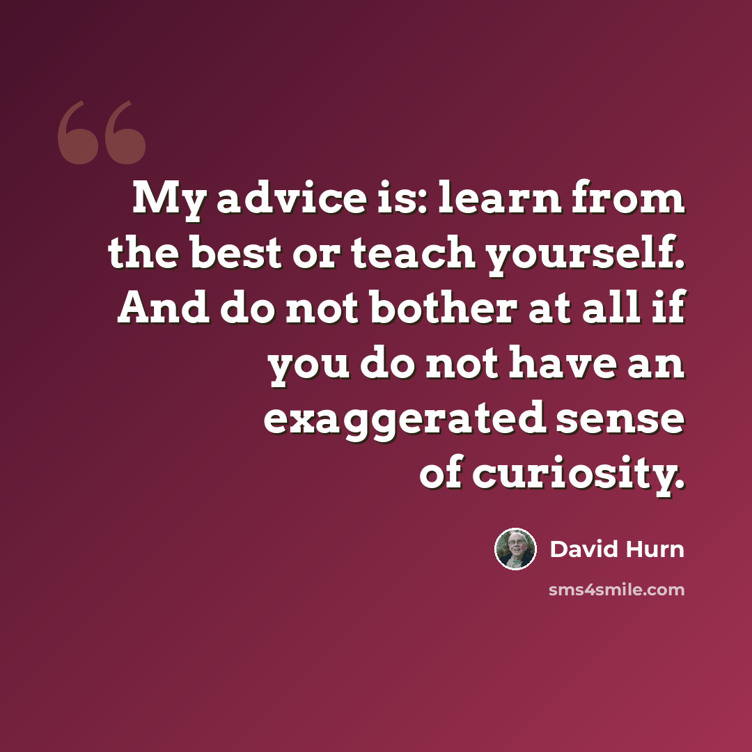 “My advice is: learn from the best or teach yourself. And do not bother at all if you do not have an exaggerated sense of curiosity.” quote by David Hurn