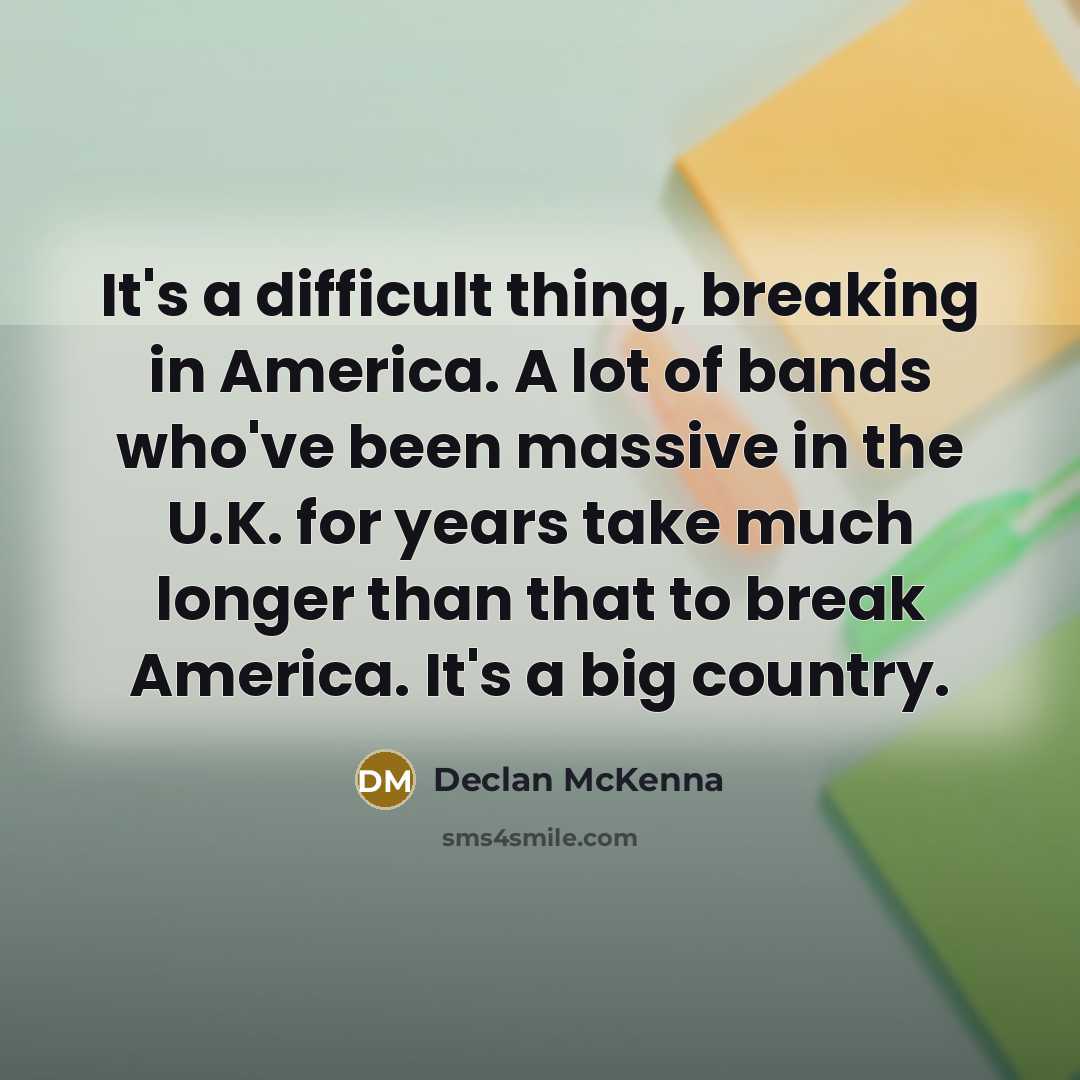 “It's a difficult thing, breaking in America. A lot of bands who've been massive in the U.K. for years take much longer than that to break America. It's a big country.” quote by Declan McKenna
