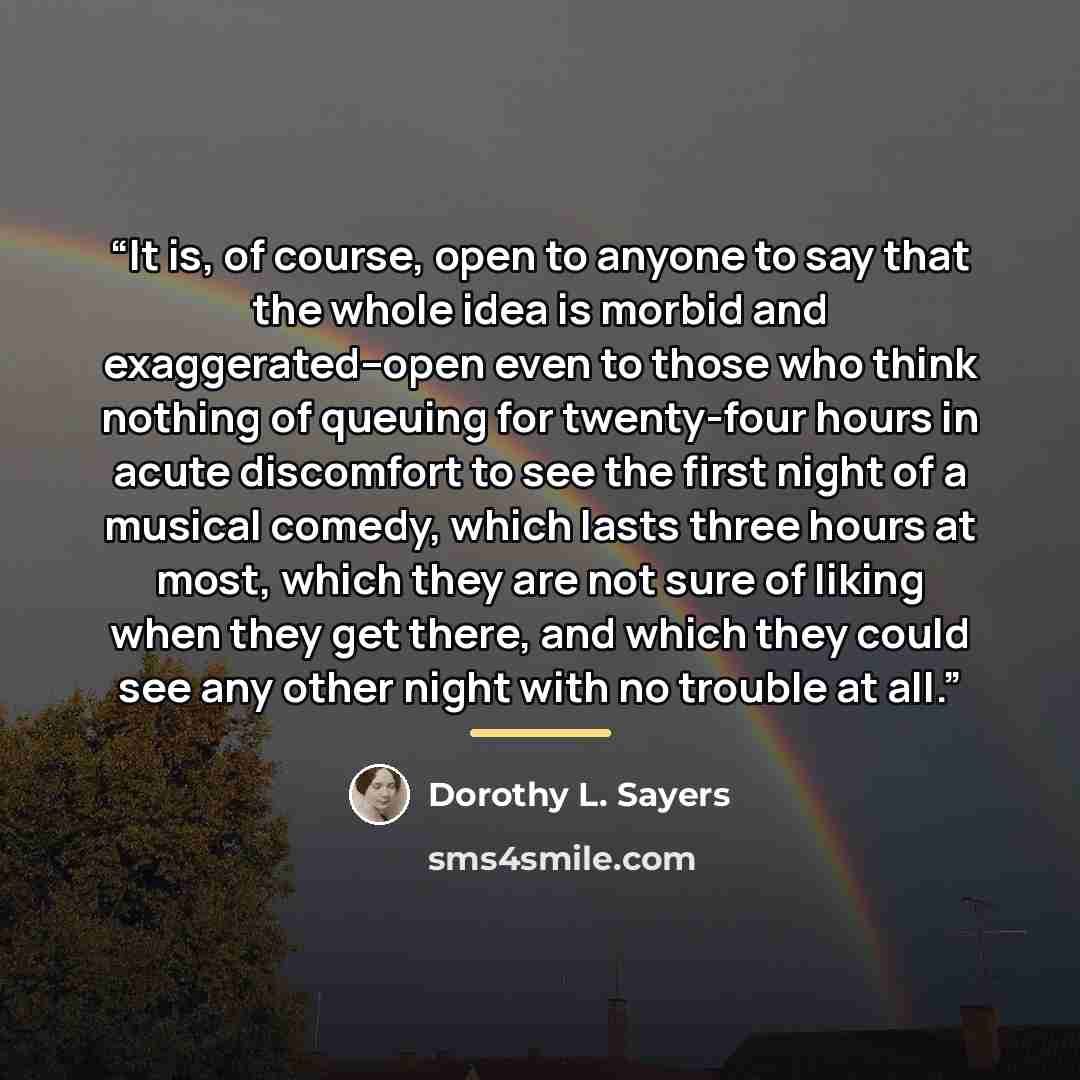 “It is, of course, open to anyone to say that the whole idea is morbid and exaggerated--open even to those who think nothing of queuing for twenty-four hours in acute discomfort to see the first night of a musical comedy, which lasts three hours at most, which they are not sure of liking when they…” quote by Dorothy L. Sayers