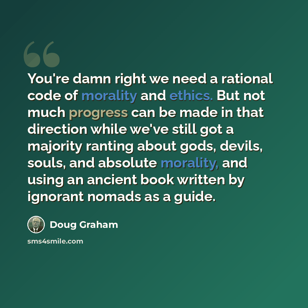 “You're damn right we need a rational code of morality and ethics. But not much progress can be made in that direction while we've still got a majority ranting about gods, devils, souls, and absolute morality, and using an ancient book written by ignorant nomads as a guide.” quote by Doug Graham