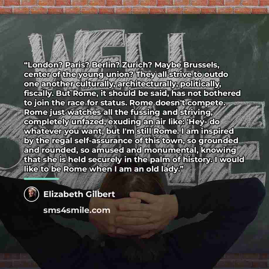 “London? Paris? Berlin? Zurich? Maybe Brussels, center of the young union? They all strive to outdo one another culturally, architecturally, politically, fiscally. But Rome, it should be said, has not bothered to join the race for status. Rome doesn't compete. Rome just watches all the fussing and…” quote by Elizabeth Gilbert