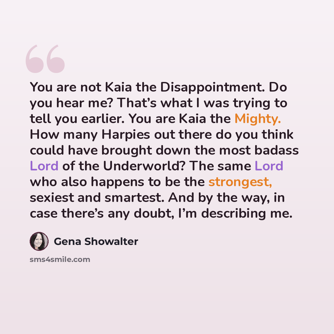 “You are not Kaia the Disappointment. Do you hear me? That’s what I was trying to tell you earlier. You are Kaia the Mighty. How many Harpies out there do you think could have brought down the most badass Lord of the Underworld? The same Lord who also happens to be the strongest, sexiest and…” quote by Gena Showalter