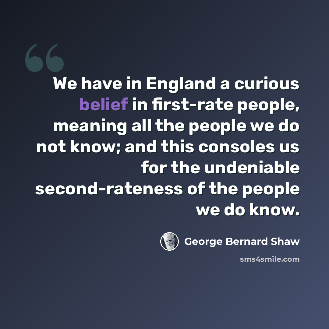 “We have in England a curious belief in first-rate people, meaning all the people we do not know; and this consoles us for the undeniable second-rateness of the people we do know.” quote by George Bernard Shaw