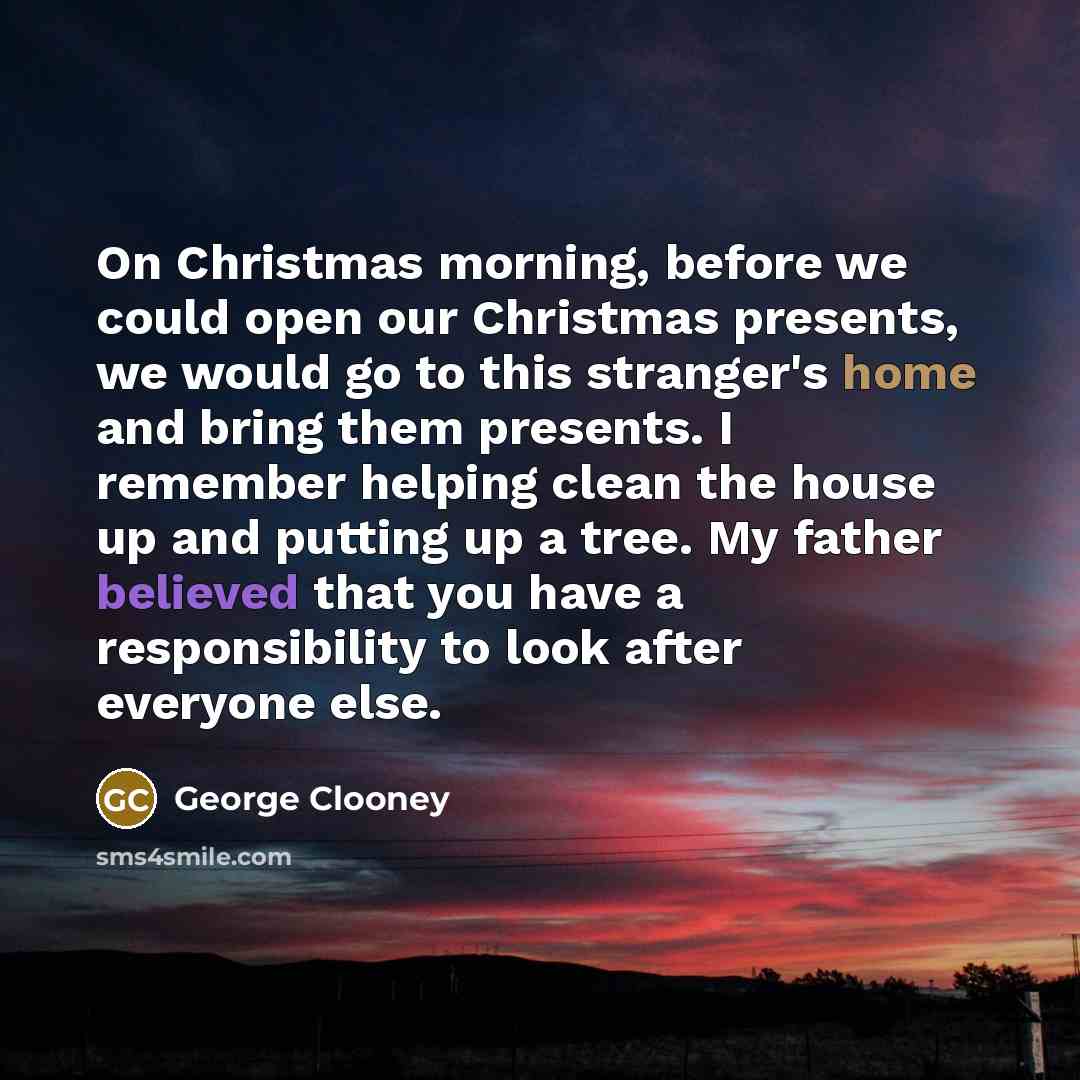 “On Christmas morning, before we could open our Christmas presents, we would go to this stranger's home and bring them presents. I remember helping clean the house up and putting up a tree. My father believed that you have a responsibility to look after everyone else.” quote by George Clooney