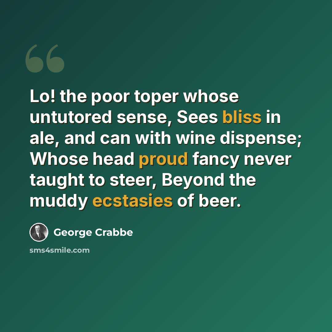 “Lo! the poor toper whose untutored sense, Sees bliss in ale, and can with wine dispense; Whose head proud fancy never taught to steer, Beyond the muddy ecstasies of beer.” quote by George Crabbe