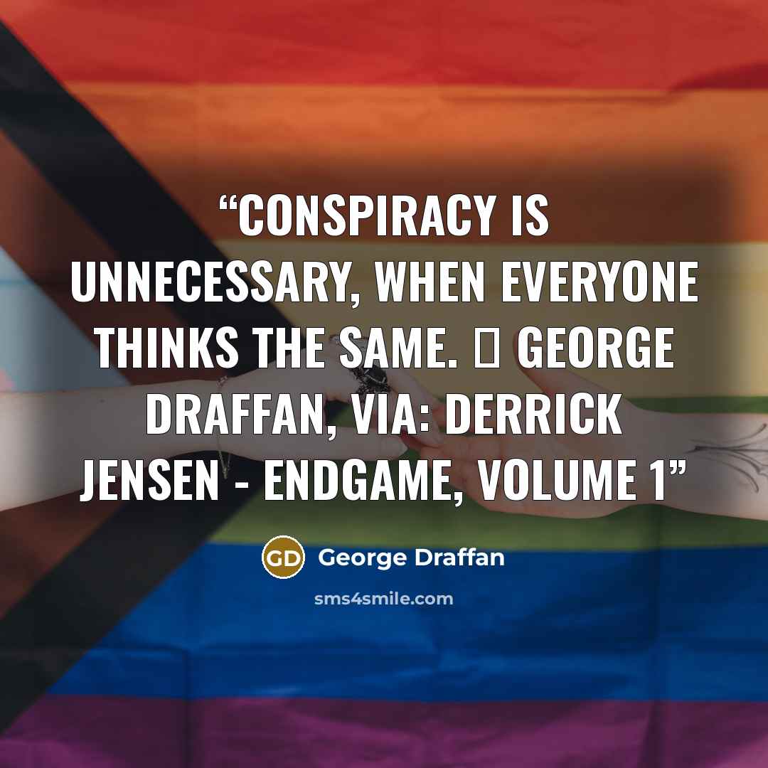 “Conspiracy is unnecessary, when everyone thinks the same. ― George Draffan, via: Derrick Jensen - Endgame, Volume 1” quote by George Draffan