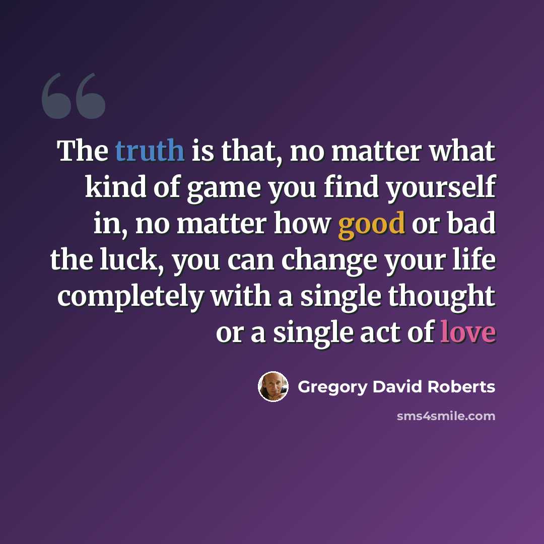 “The truth is that, no matter what kind of game you find yourself in, no matter how good or bad the luck, you can change your life completely with a single thought or a single act of love” quote by Gregory David Roberts