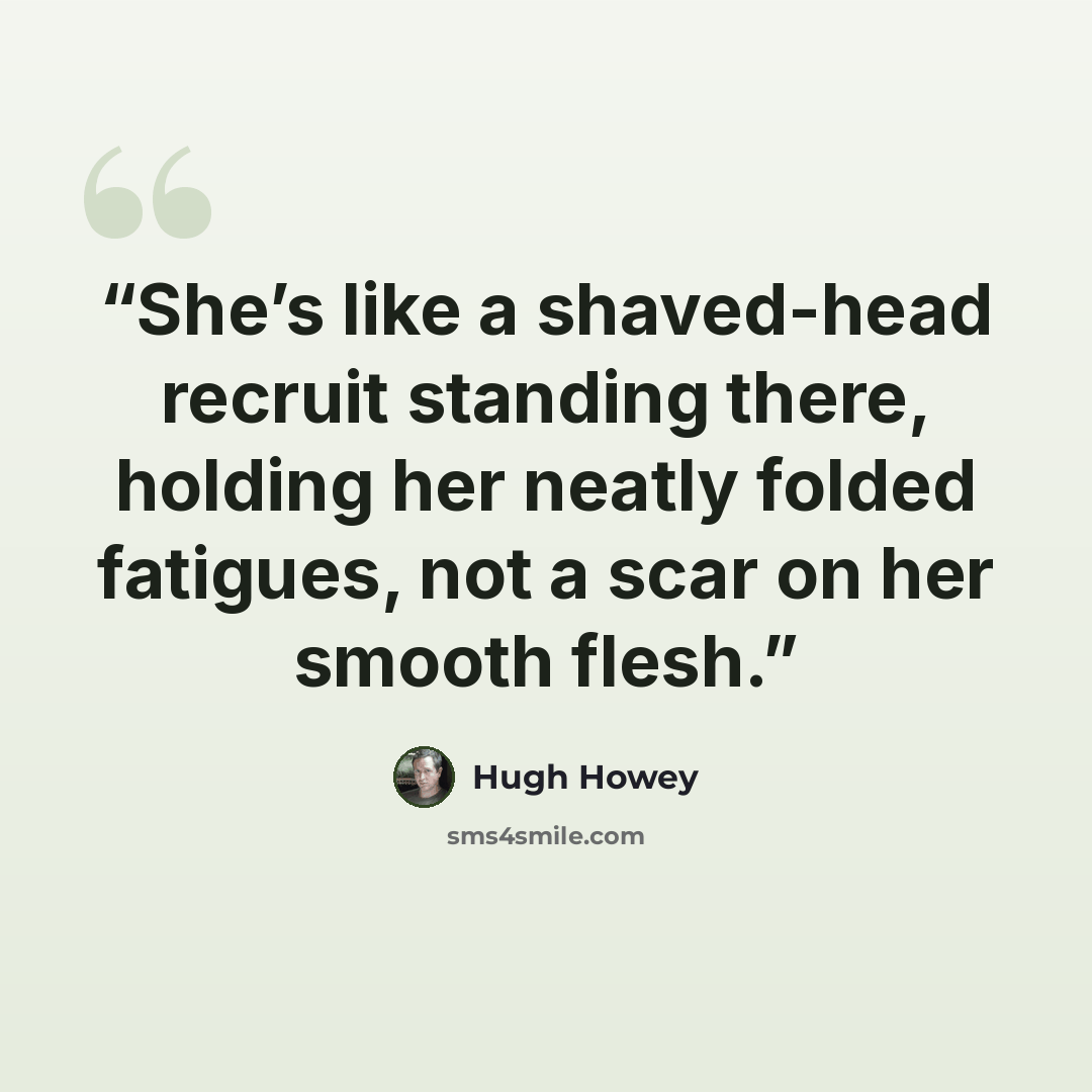 “She’s like a shaved-head recruit standing there, holding her neatly folded fatigues, not a scar on her smooth flesh.” quote by Hugh Howey