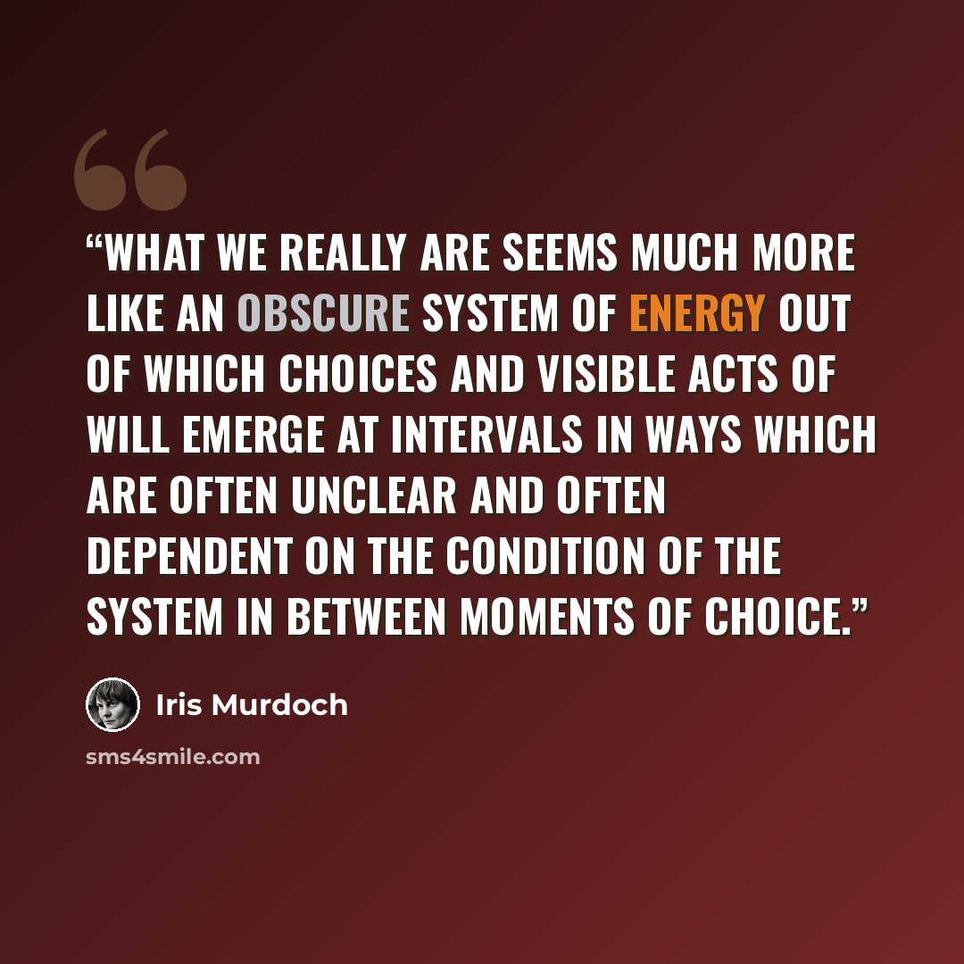 “What we really are seems much more like an obscure system of energy out of which choices and visible acts of will emerge at intervals in ways which are often unclear and often dependent on the condition of the system in between moments of choice.” quote by Iris Murdoch