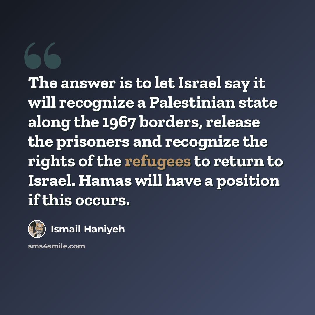“The answer is to let Israel say it will recognize a Palestinian state along the 1967 borders, release the prisoners and recognize the rights of the refugees to return to Israel. Hamas will have a position if this occurs.” quote by Ismail Haniyeh