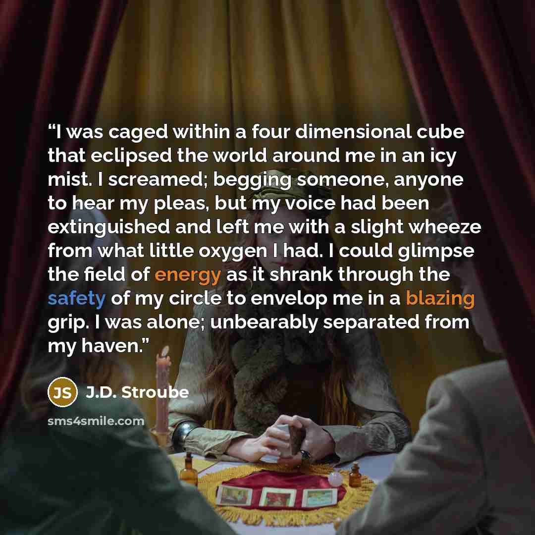 “I was caged within a four dimensional cube that eclipsed the world around me in an icy mist. I screamed; begging someone, anyone to hear my pleas, but my voice had been extinguished and left me with a slight wheeze from what little oxygen I had. I could glimpse the field of energy as it shrank…” quote by J.D. Stroube