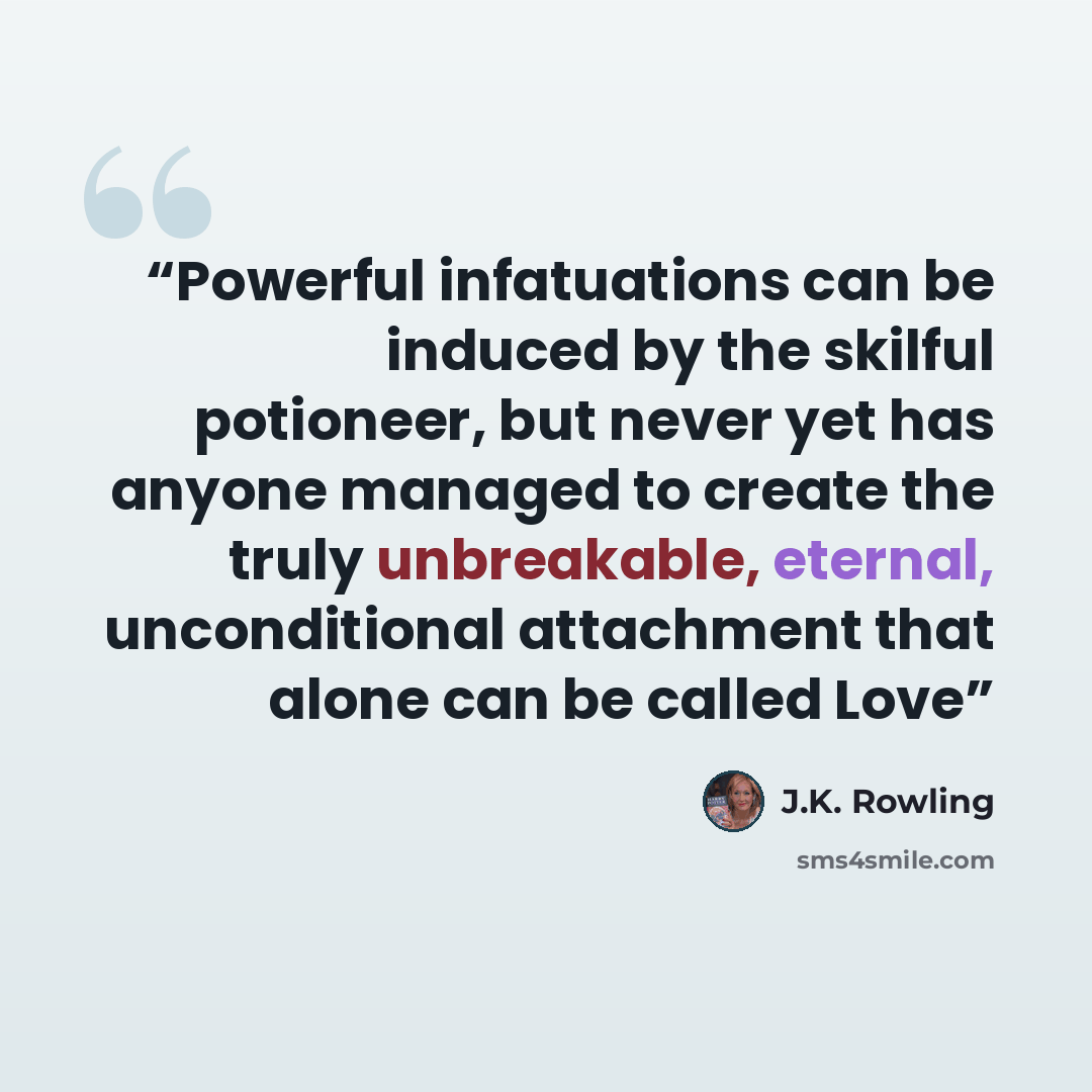 “Powerful infatuations can be induced by the skilful potioneer, but never yet has anyone managed to create the truly unbreakable, eternal, unconditional attachment that alone can be called Love” quote by J.K. Rowling