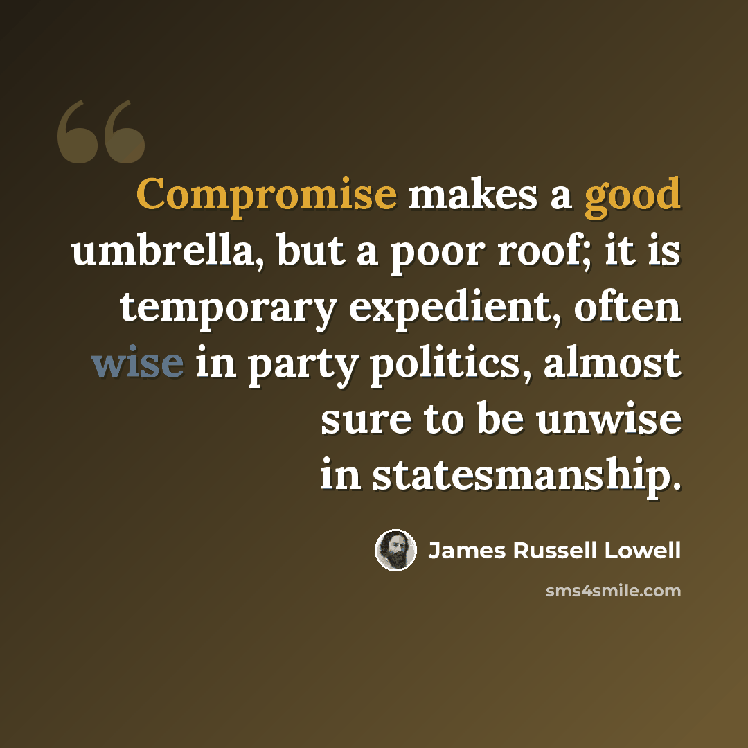 “Compromise makes a good umbrella, but a poor roof; it is temporary expedient, often wise in party politics, almost sure to be unwise in statesmanship.” quote by James Russell Lowell