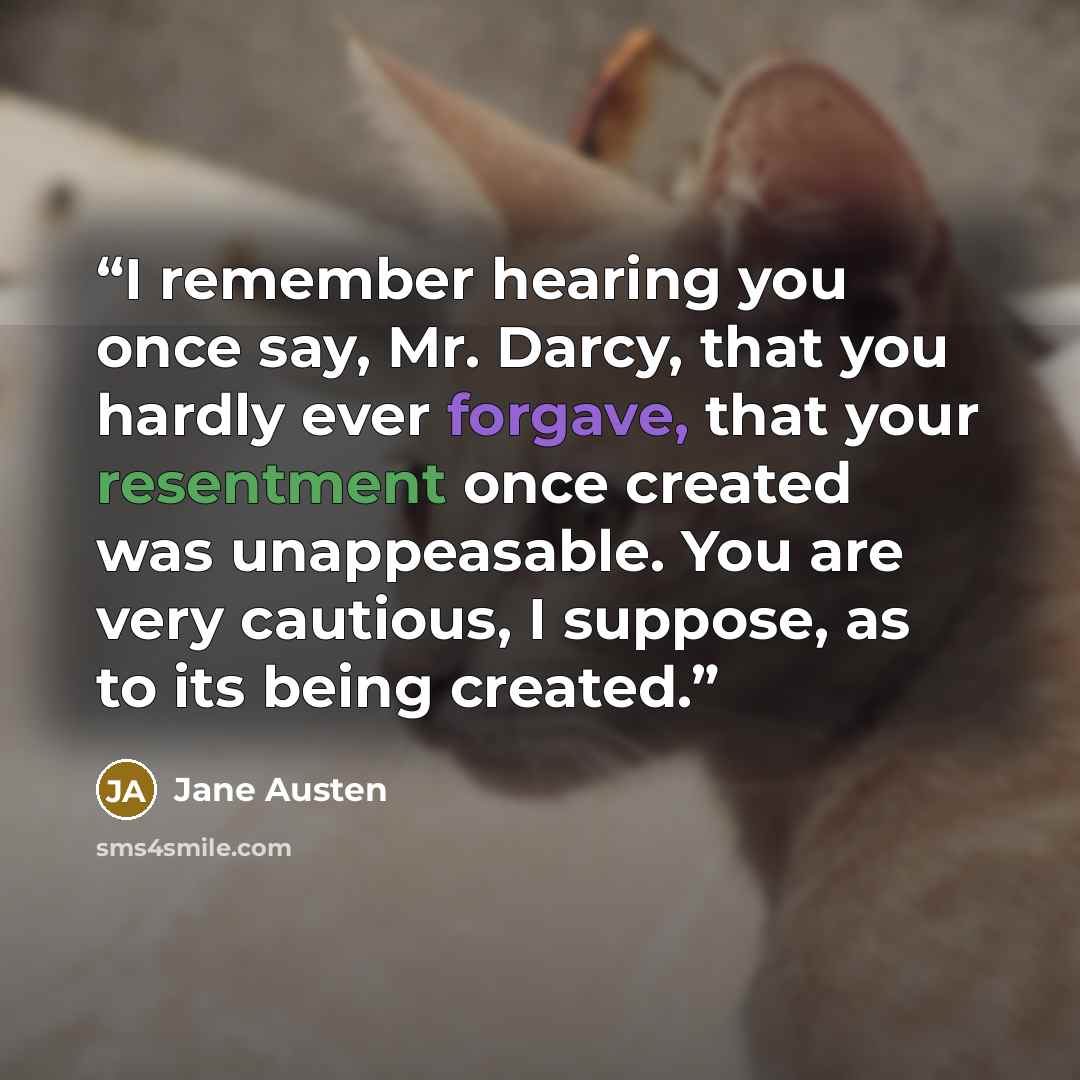 “I remember hearing you once say, Mr. Darcy, that you hardly ever forgave, that your resentment once created was unappeasable. You are very cautious, I suppose, as to its being created.” quote by Jane Austen
