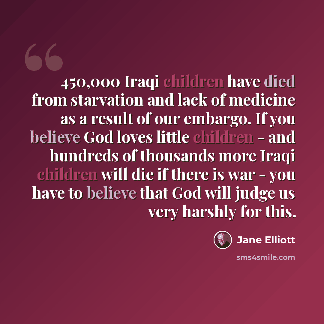 “450,000 Iraqi children have died from starvation and lack of medicine as a result of our embargo. If you believe God loves little children - and hundreds of thousands more Iraqi children will die if there is war - you have to believe that God will judge us very harshly for this.” quote by Jane Elliott