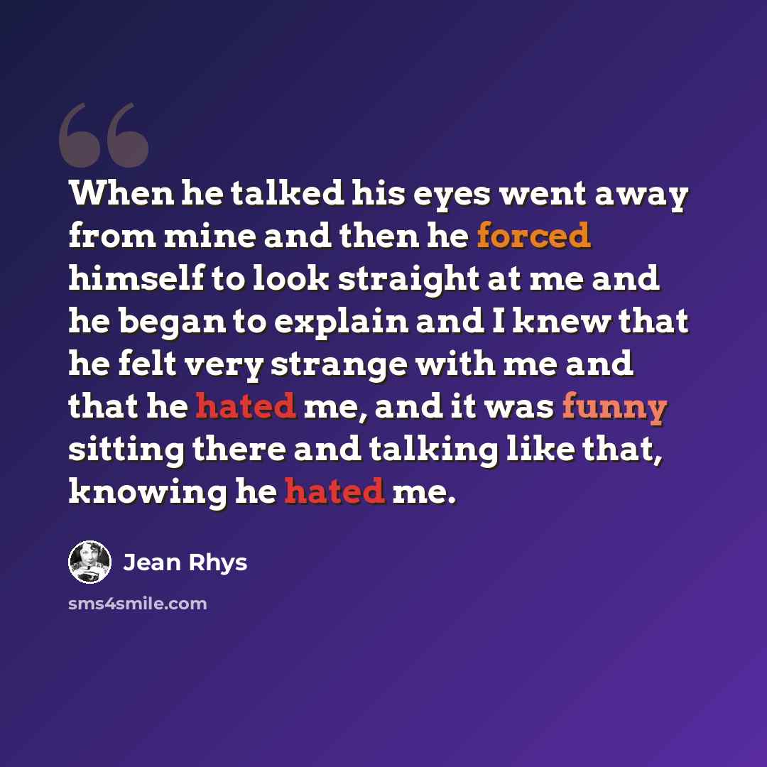 “When he talked his eyes went away from mine and then he forced himself to look straight at me and he began to explain and I knew that he felt very strange with me and that he hated me, and it was funny sitting there and talking like that, knowing he hated me.” quote by Jean Rhys