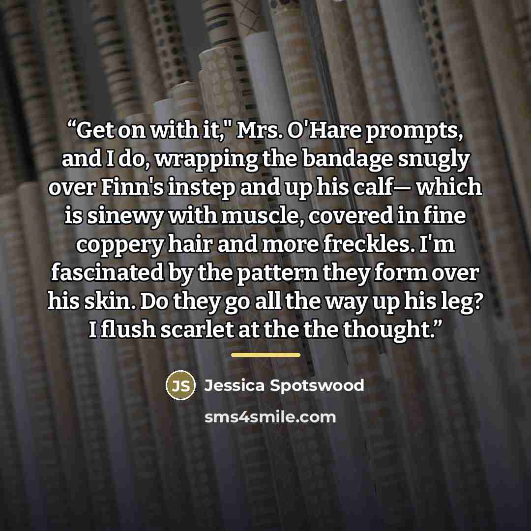 “Get on with it," Mrs. O'Hare prompts, and I do, wrapping the bandage snugly over Finn's instep and up his calf― which is sinewy with muscle, covered in fine coppery hair and more freckles. I'm fascinated by the pattern they form over his skin. Do they go all the way up his leg? I flush scarlet at…” quote by Jessica Spotswood