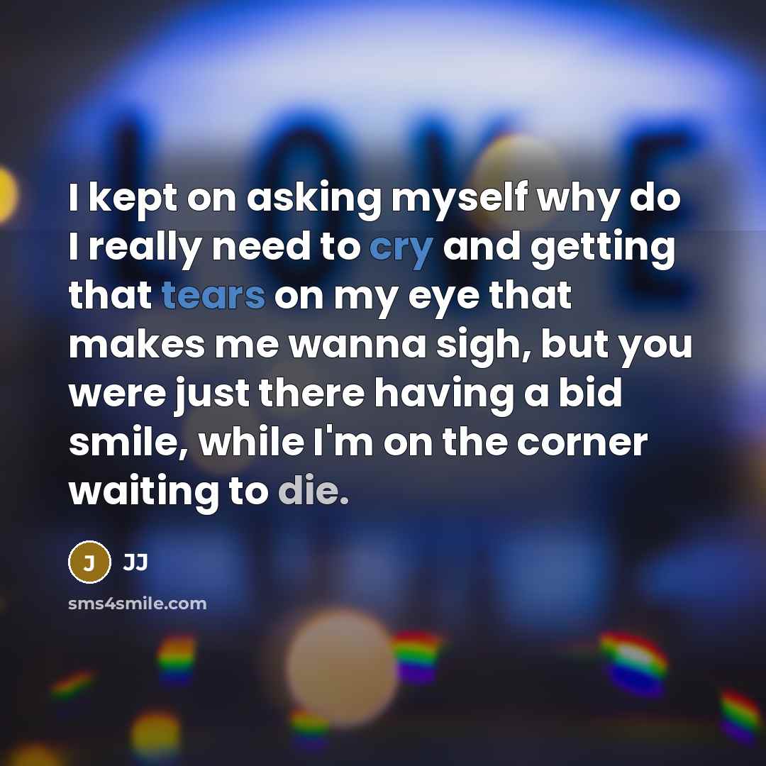 “I kept on asking myself why do I really need to cry and getting that tears on my eye that makes me wanna sigh, but you were just there having a bid smile, while I'm on the corner waiting to die.” quote by JJ