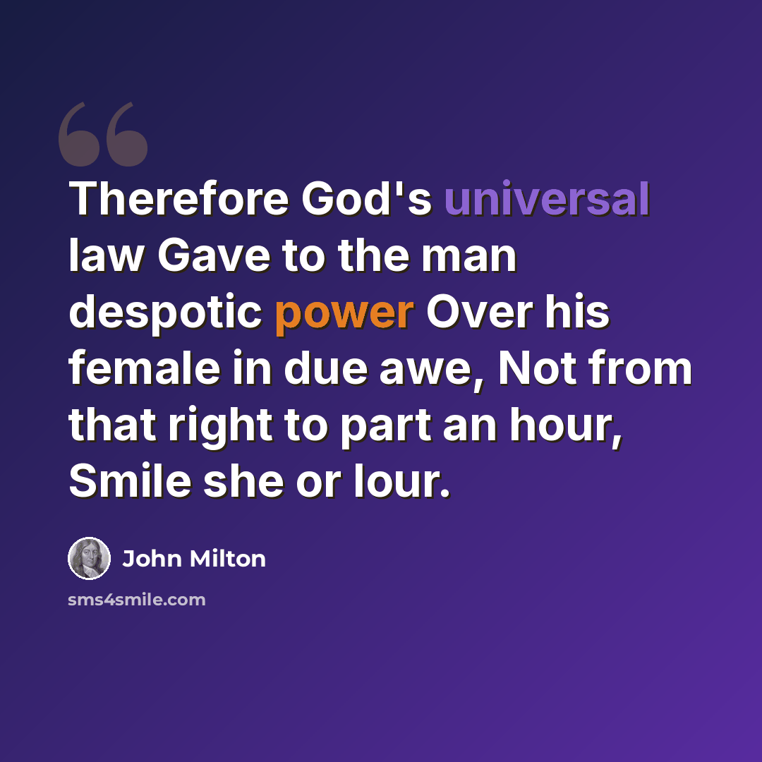“Therefore God's universal law Gave to the man despotic power Over his female in due awe, Not from that right to part an hour, Smile she or lour.” quote by John Milton