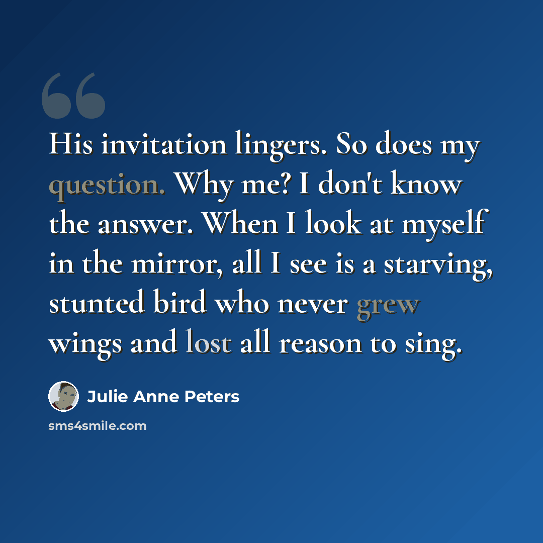 “His invitation lingers. So does my question. Why me? I don't know the answer. When I look at myself in the mirror, all I see is a starving, stunted bird who never grew wings and lost all reason to sing.” quote by Julie Anne Peters