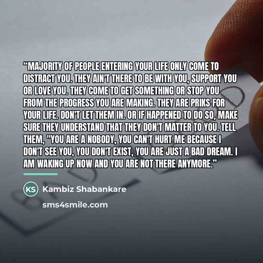 “Majority of people entering your life only come to distract you. They ain't there to be with you, support you or love you. They come to get something or stop you from the progress you are making. They are priks for your life. Don't let them in. Or if happened to do so, make sure they understand…” quote by Kambiz Shabankare