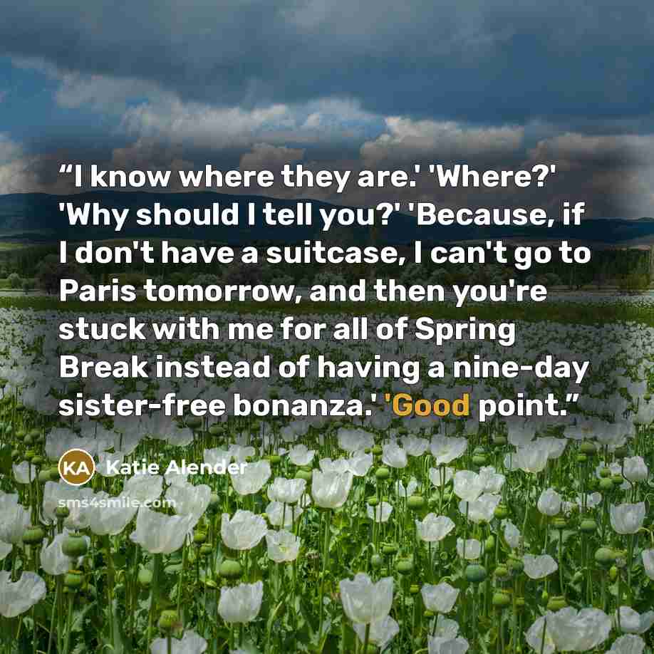 “I know where they are.' 'Where?' 'Why should I tell you?' 'Because, if I don't have a suitcase, I can't go to Paris tomorrow, and then you're stuck with me for all of Spring Break instead of having a nine-day sister-free bonanza.' 'Good point.” quote by Katie Alender